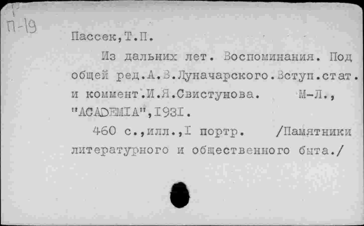 ﻿Пассек,Т.П.
Из дальних лет. Воспоминания. Под общей ред.А.3.Луначарского.Вступ.стат. и коммент.И.Я.Свистунова. М-Л., "АСАОЕМ1А",1931.
460 с.,илл.,1 портр. /Памятники литературного и общественного быта./